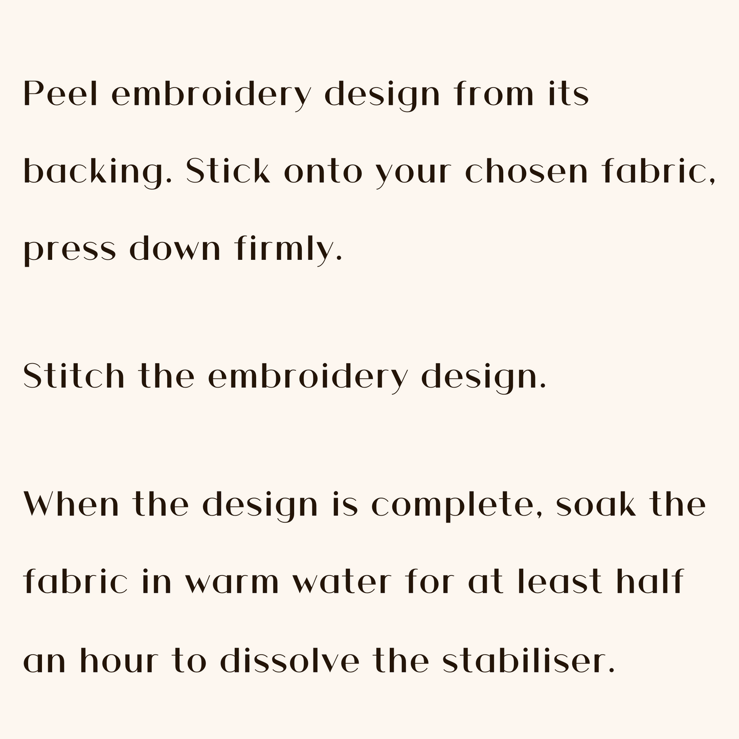 Peel embroidery design from its backing. Stick onto your chosen fabric, press down firmly. Stitch the embroidery design. When the design is complete, soak the fabric in warm water for at least half an hour to dissolve the stabiliser.