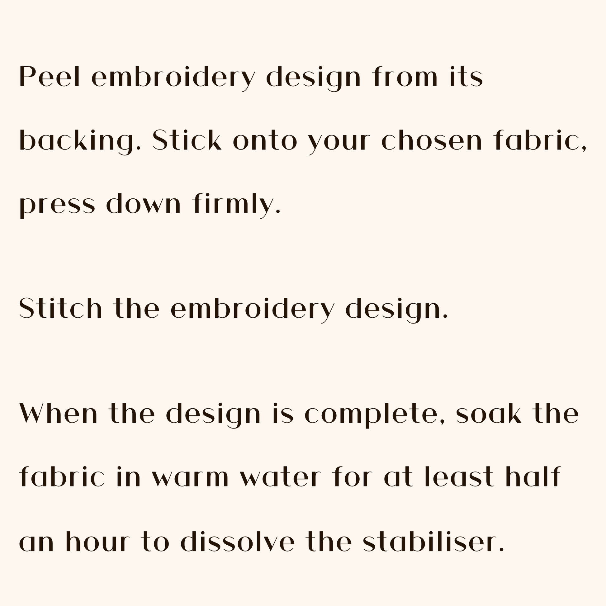 Peel embroidery design from its backing. Stick onto your chosen fabric; press down firmly. Stitch the embroidery design. When the design is complete, soak the fabric in warm water for at least half and hour to dissolve the stabiliser.